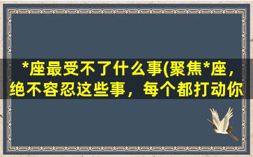 *座最受不了什么事(聚焦*座，绝不容忍这些事，每个都打动你 (30个字左右))